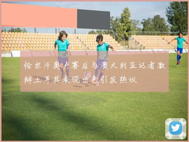 恰尔汗奥卢赛后与澳大利亚记者激辩土耳其表现出色引发热议