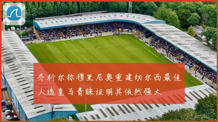 乔科尔称穆里尼奥重建切尔西最佳人选皇马青睐证明其依然强大