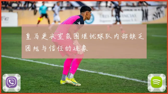 皇马更衣室氛围堪忧球队内部缺乏团结与信任的迹象