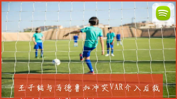 王子铭与马德鲁加冲突VAR介入后裁定不判红牌引发热议