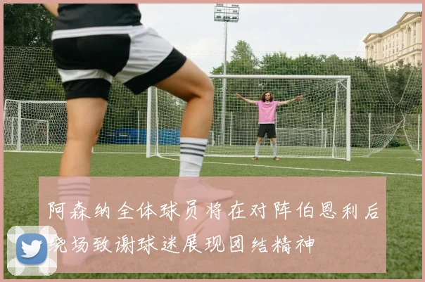 阿森纳全体球员将在对阵伯恩利后绕场致谢球迷展现团结精神