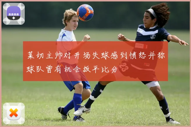 莱切主帅对开场失球感到愤怒并称球队曾有机会扳平比分