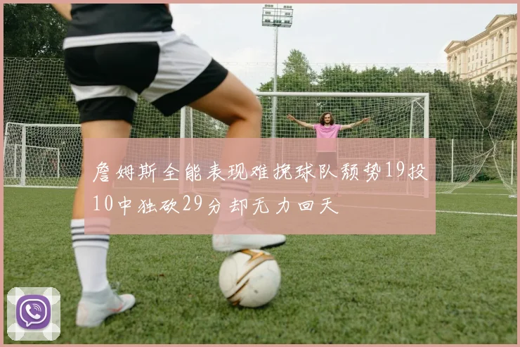 詹姆斯全能表现难挽球队颓势19投10中独砍29分却无力回天