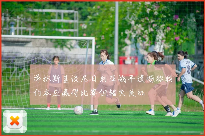 泽林斯基谈尼日利亚战平遗憾称我们本应赢得比赛但错失良机